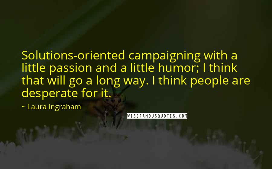 Laura Ingraham Quotes: Solutions-oriented campaigning with a little passion and a little humor; I think that will go a long way. I think people are desperate for it.