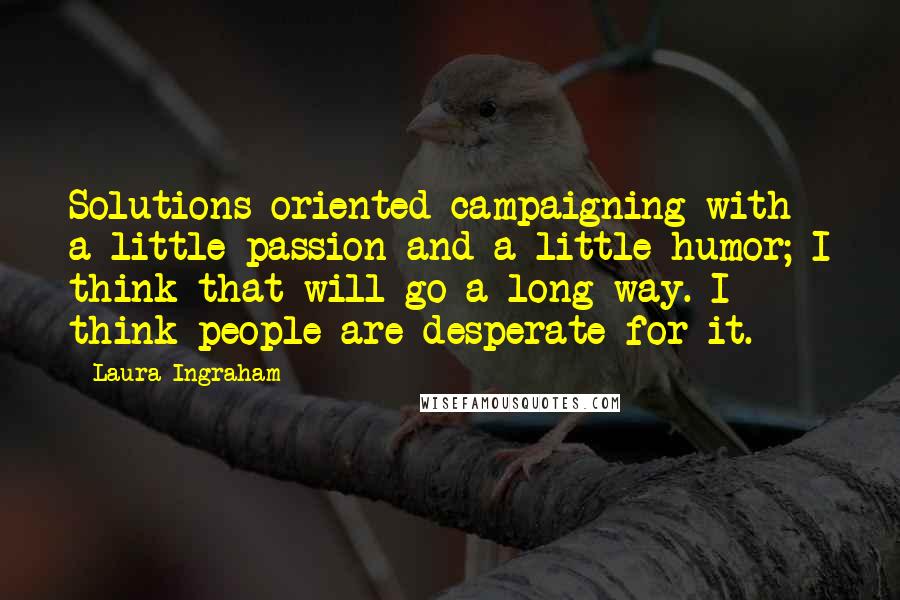 Laura Ingraham Quotes: Solutions-oriented campaigning with a little passion and a little humor; I think that will go a long way. I think people are desperate for it.