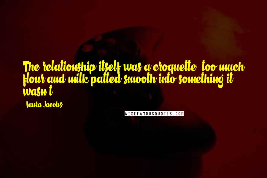 Laura Jacobs Quotes: The relationship itself was a croquette, too much flour and milk patted smooth into something it wasn't.