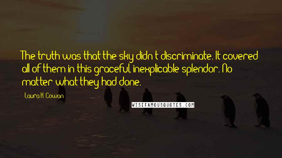 Laura K. Cowan Quotes: The truth was that the sky didn't discriminate. It covered all of them in this graceful, inexplicable splendor. No matter what they had done.