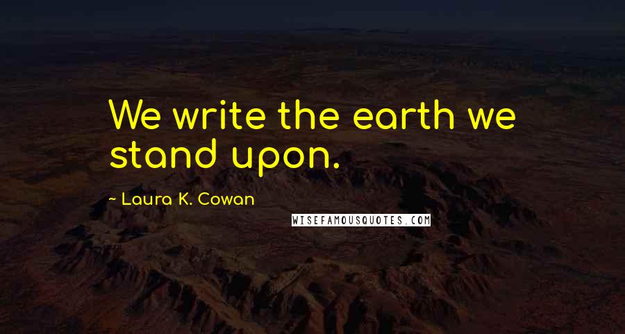 Laura K. Cowan Quotes: We write the earth we stand upon.