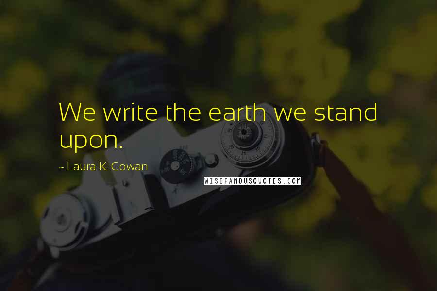 Laura K. Cowan Quotes: We write the earth we stand upon.