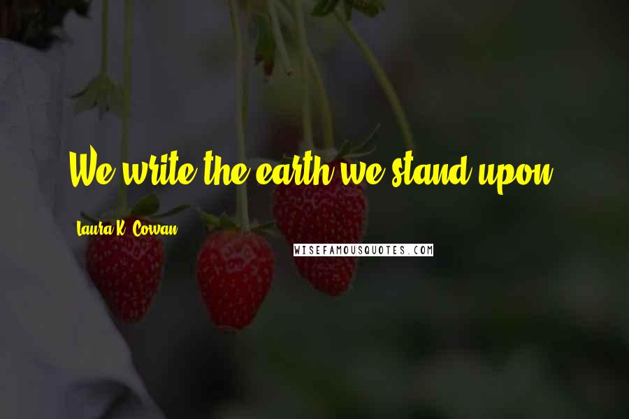 Laura K. Cowan Quotes: We write the earth we stand upon.