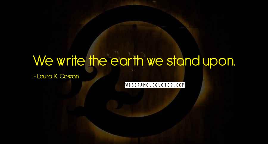 Laura K. Cowan Quotes: We write the earth we stand upon.