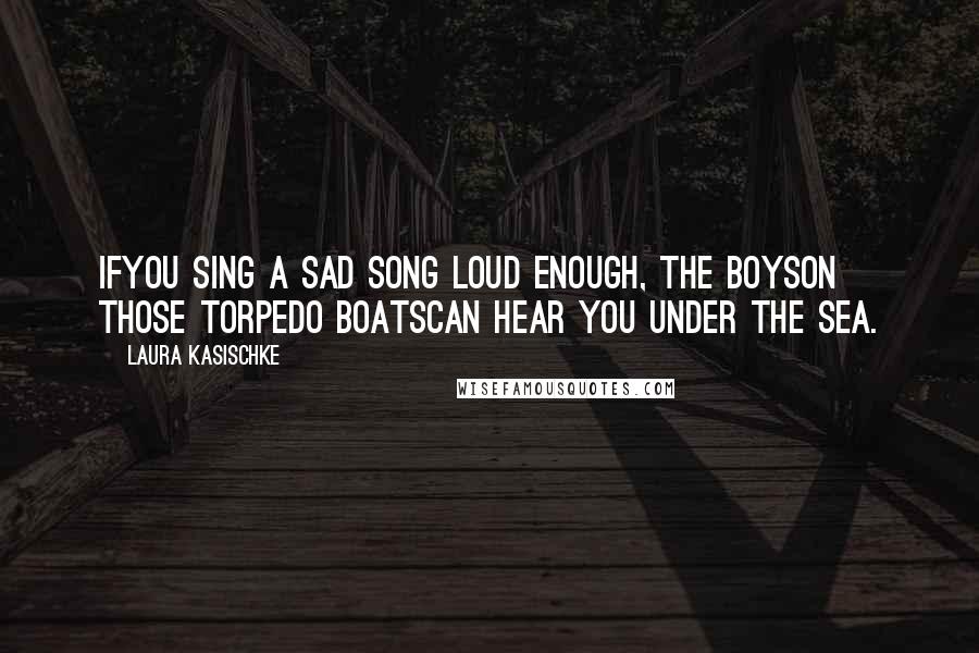 Laura Kasischke Quotes: Ifyou sing a sad song loud enough, the boyson those torpedo boatscan hear you under the sea.