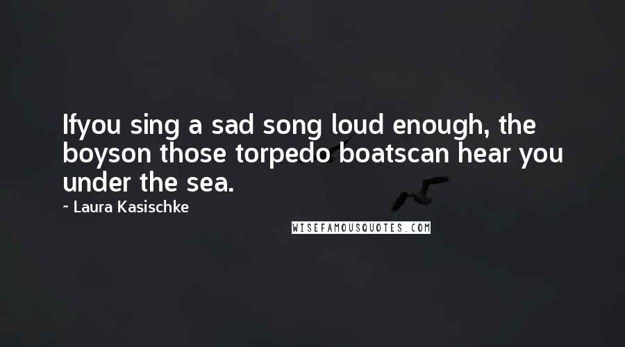 Laura Kasischke Quotes: Ifyou sing a sad song loud enough, the boyson those torpedo boatscan hear you under the sea.