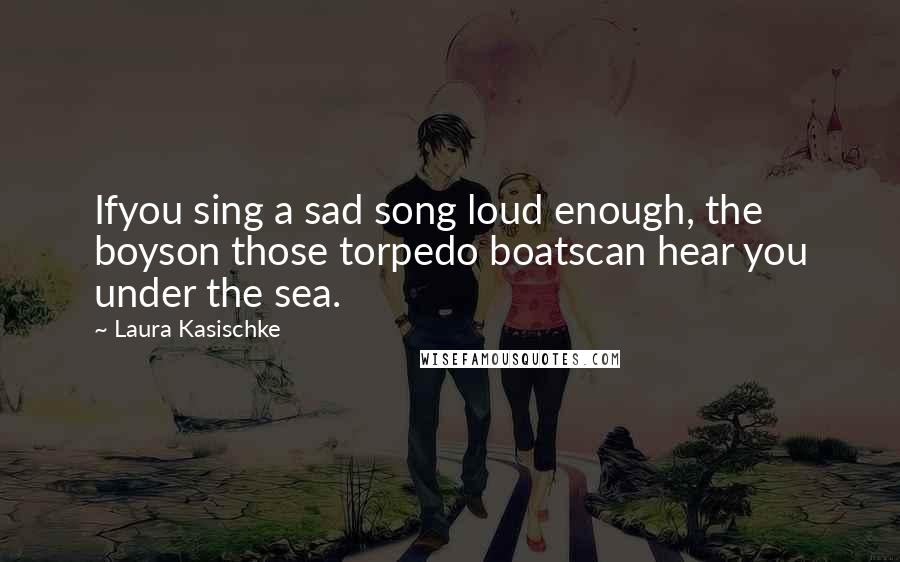 Laura Kasischke Quotes: Ifyou sing a sad song loud enough, the boyson those torpedo boatscan hear you under the sea.