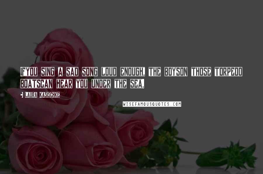 Laura Kasischke Quotes: Ifyou sing a sad song loud enough, the boyson those torpedo boatscan hear you under the sea.