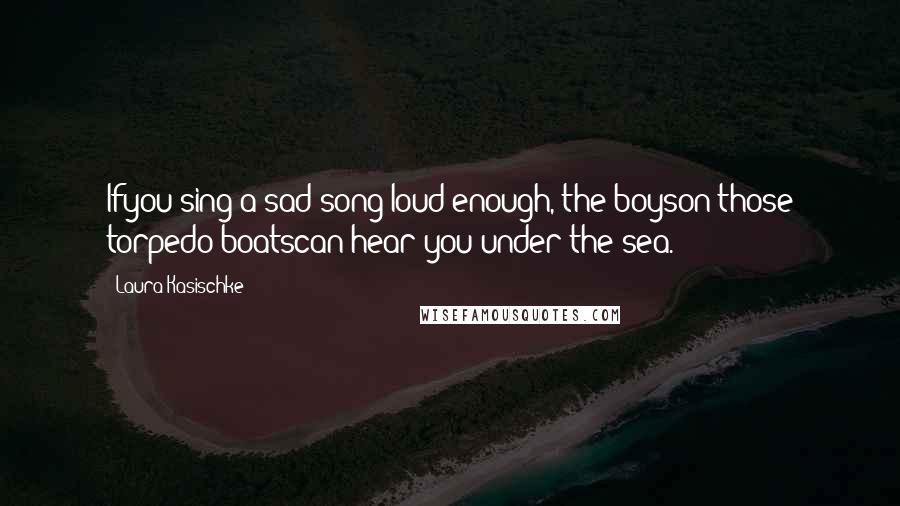 Laura Kasischke Quotes: Ifyou sing a sad song loud enough, the boyson those torpedo boatscan hear you under the sea.