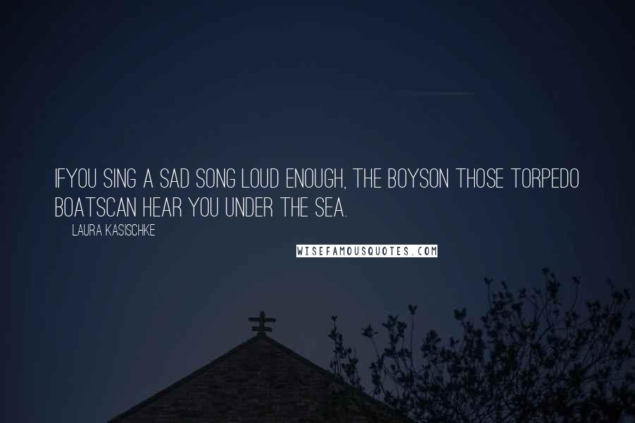 Laura Kasischke Quotes: Ifyou sing a sad song loud enough, the boyson those torpedo boatscan hear you under the sea.