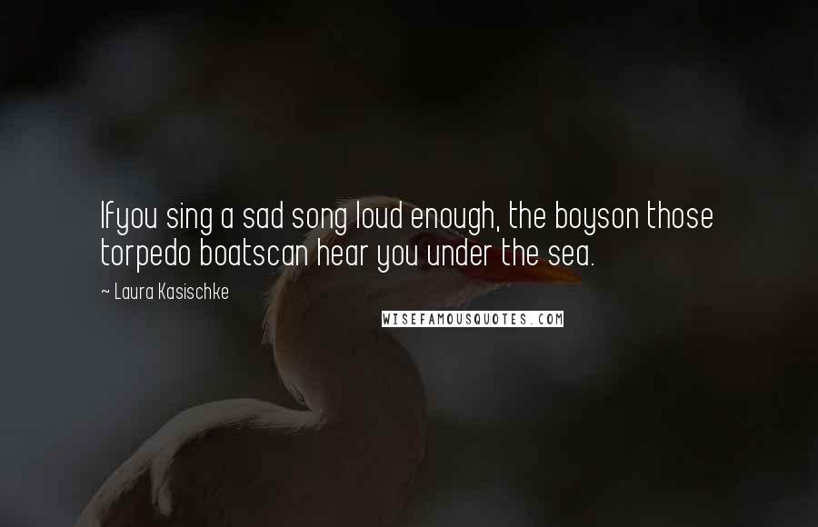 Laura Kasischke Quotes: Ifyou sing a sad song loud enough, the boyson those torpedo boatscan hear you under the sea.