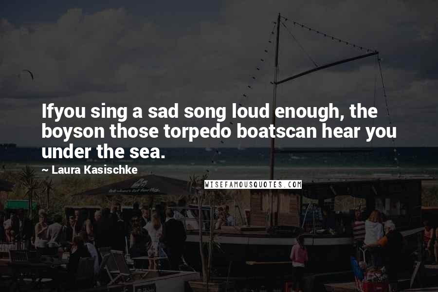 Laura Kasischke Quotes: Ifyou sing a sad song loud enough, the boyson those torpedo boatscan hear you under the sea.