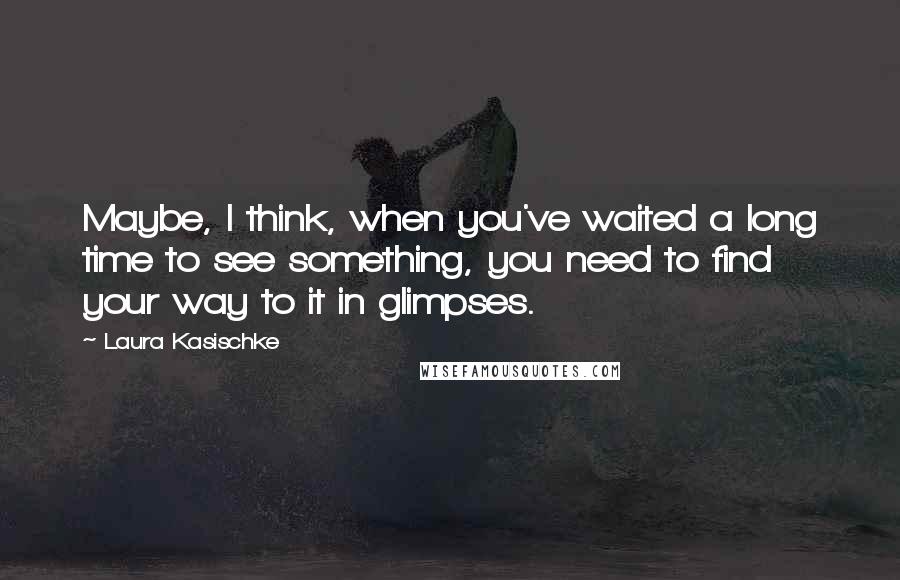 Laura Kasischke Quotes: Maybe, I think, when you've waited a long time to see something, you need to find your way to it in glimpses.