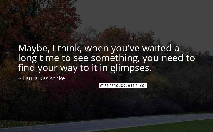 Laura Kasischke Quotes: Maybe, I think, when you've waited a long time to see something, you need to find your way to it in glimpses.