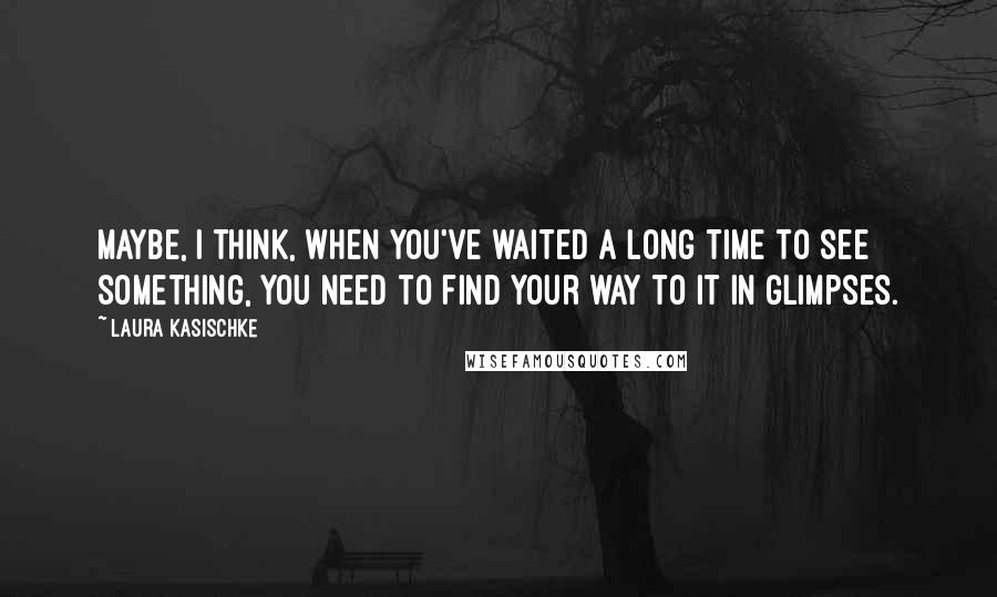 Laura Kasischke Quotes: Maybe, I think, when you've waited a long time to see something, you need to find your way to it in glimpses.