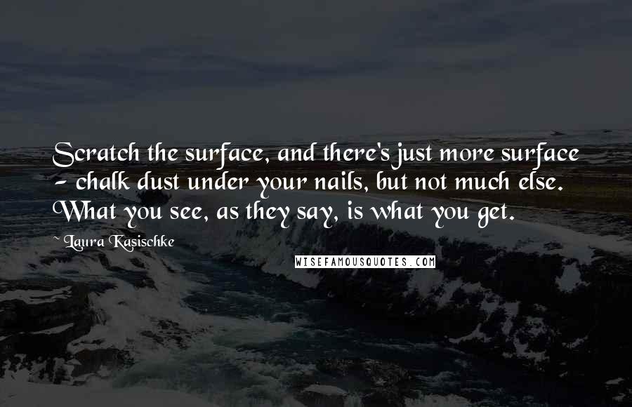 Laura Kasischke Quotes: Scratch the surface, and there's just more surface - chalk dust under your nails, but not much else. What you see, as they say, is what you get.