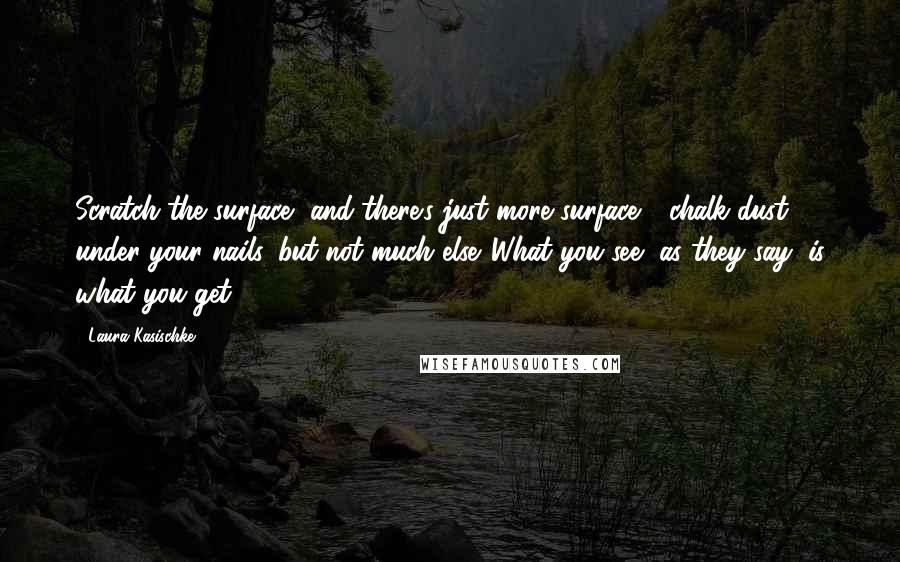 Laura Kasischke Quotes: Scratch the surface, and there's just more surface - chalk dust under your nails, but not much else. What you see, as they say, is what you get.