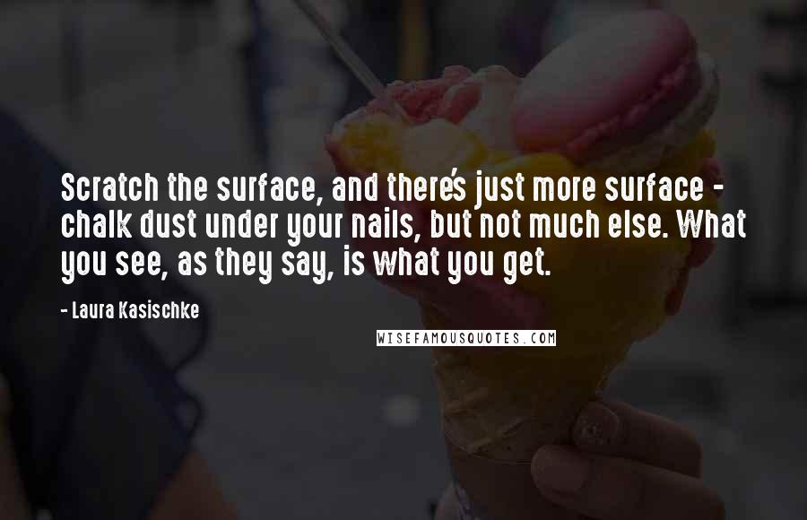 Laura Kasischke Quotes: Scratch the surface, and there's just more surface - chalk dust under your nails, but not much else. What you see, as they say, is what you get.