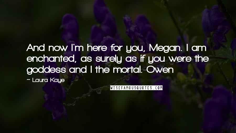 Laura Kaye Quotes: And now I'm here for you, Megan. I am enchanted, as surely as if you were the goddess and I the mortal.-Owen