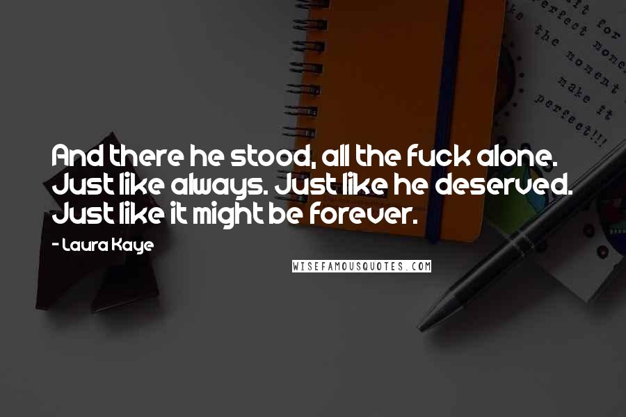Laura Kaye Quotes: And there he stood, all the fuck alone. Just like always. Just like he deserved. Just like it might be forever.