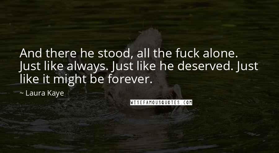 Laura Kaye Quotes: And there he stood, all the fuck alone. Just like always. Just like he deserved. Just like it might be forever.