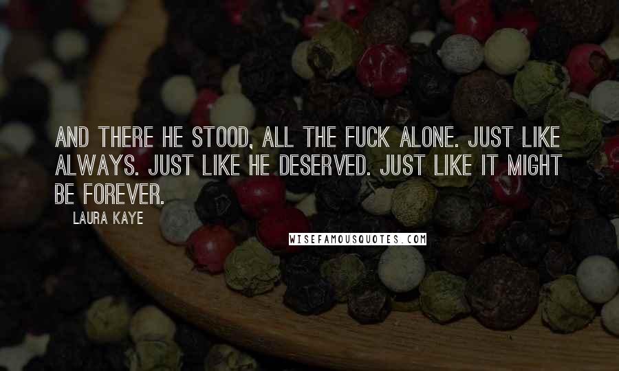 Laura Kaye Quotes: And there he stood, all the fuck alone. Just like always. Just like he deserved. Just like it might be forever.