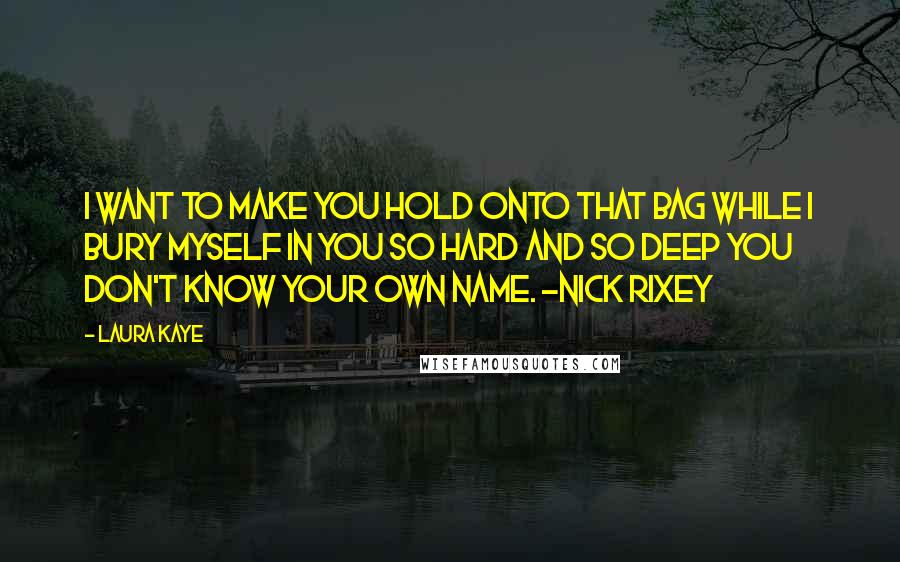 Laura Kaye Quotes: I want to make you hold onto that bag while I bury myself in you so hard and so deep you don't know your own name. -Nick Rixey