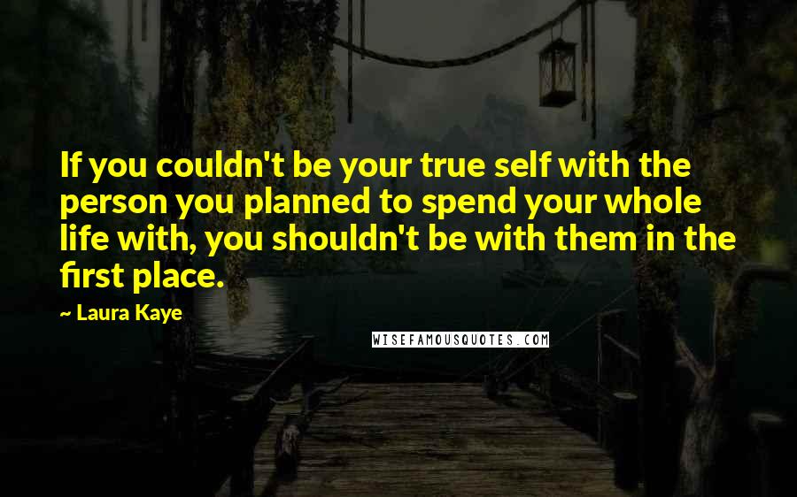 Laura Kaye Quotes: If you couldn't be your true self with the person you planned to spend your whole life with, you shouldn't be with them in the first place.