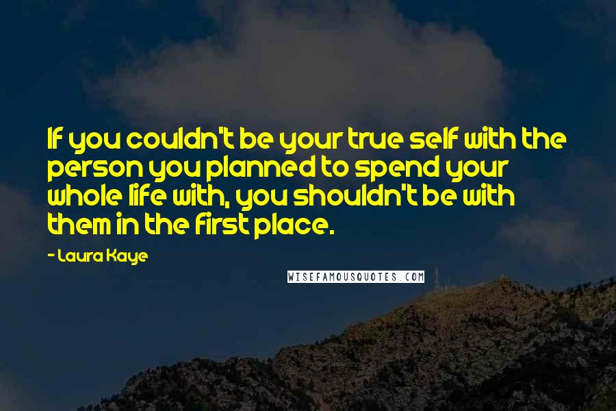 Laura Kaye Quotes: If you couldn't be your true self with the person you planned to spend your whole life with, you shouldn't be with them in the first place.