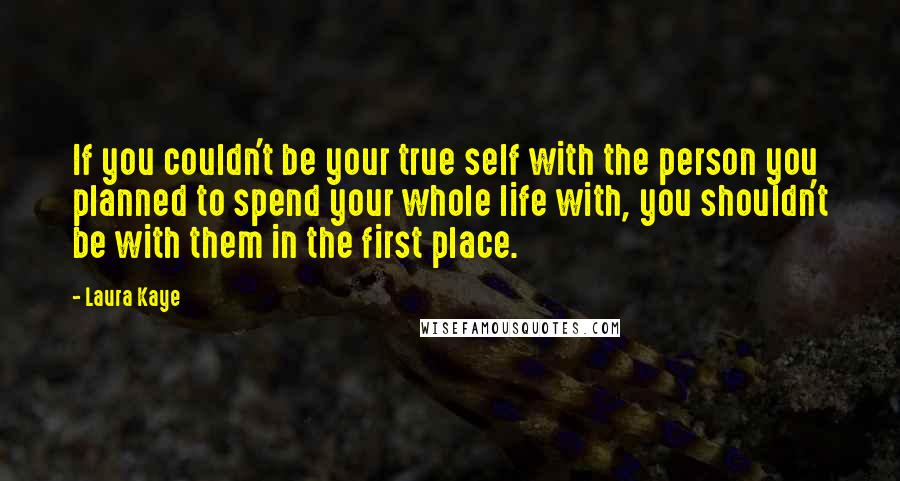 Laura Kaye Quotes: If you couldn't be your true self with the person you planned to spend your whole life with, you shouldn't be with them in the first place.