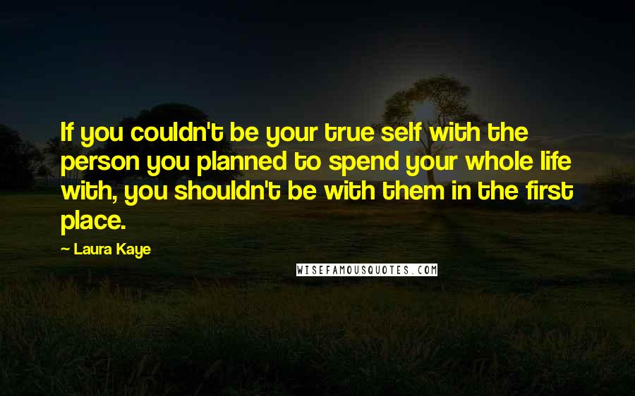 Laura Kaye Quotes: If you couldn't be your true self with the person you planned to spend your whole life with, you shouldn't be with them in the first place.