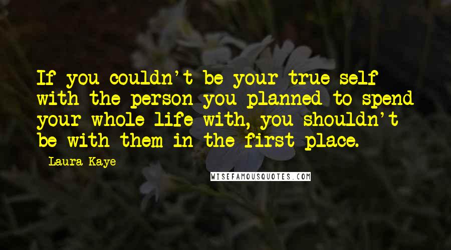 Laura Kaye Quotes: If you couldn't be your true self with the person you planned to spend your whole life with, you shouldn't be with them in the first place.