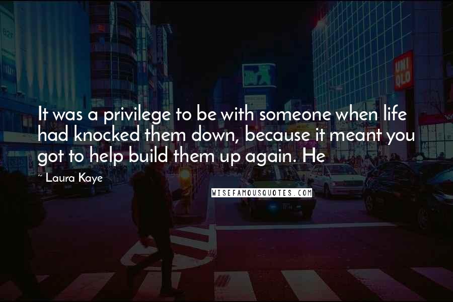 Laura Kaye Quotes: It was a privilege to be with someone when life had knocked them down, because it meant you got to help build them up again. He