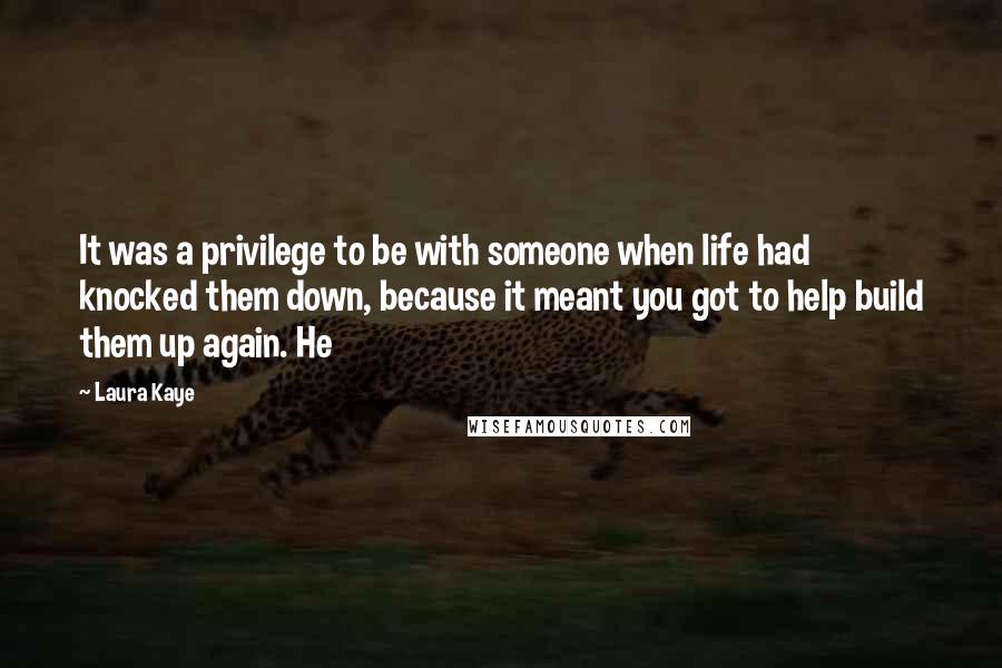 Laura Kaye Quotes: It was a privilege to be with someone when life had knocked them down, because it meant you got to help build them up again. He