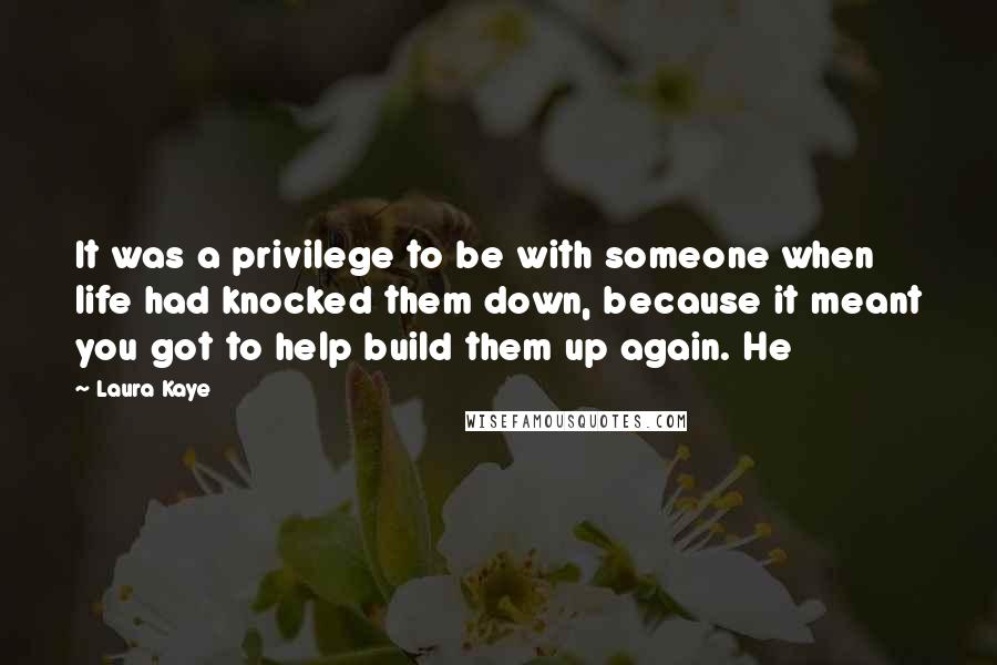 Laura Kaye Quotes: It was a privilege to be with someone when life had knocked them down, because it meant you got to help build them up again. He