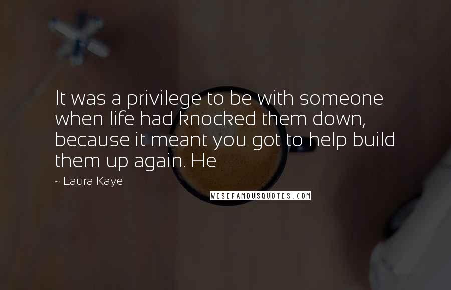 Laura Kaye Quotes: It was a privilege to be with someone when life had knocked them down, because it meant you got to help build them up again. He