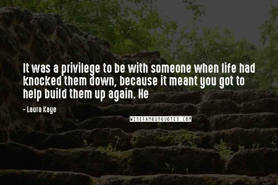 Laura Kaye Quotes: It was a privilege to be with someone when life had knocked them down, because it meant you got to help build them up again. He