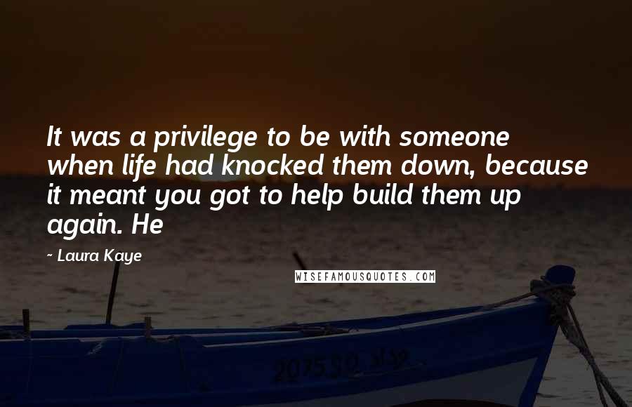 Laura Kaye Quotes: It was a privilege to be with someone when life had knocked them down, because it meant you got to help build them up again. He