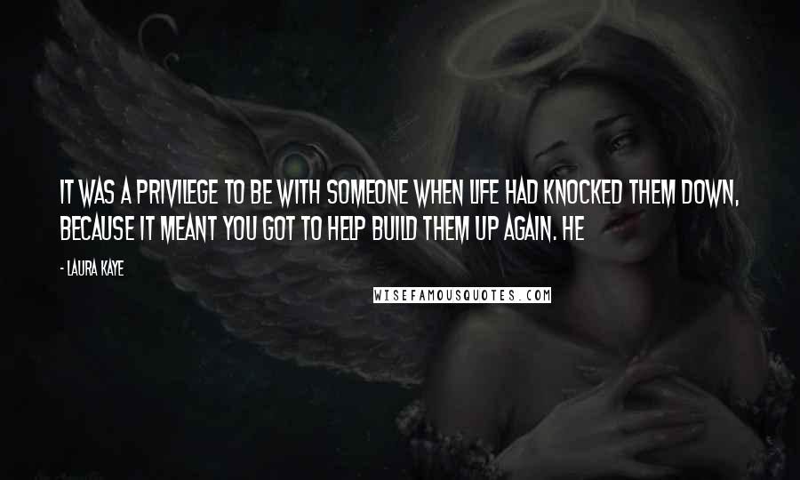 Laura Kaye Quotes: It was a privilege to be with someone when life had knocked them down, because it meant you got to help build them up again. He