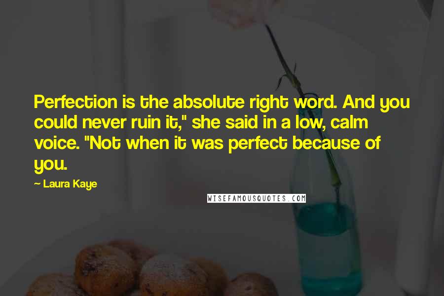 Laura Kaye Quotes: Perfection is the absolute right word. And you could never ruin it," she said in a low, calm voice. "Not when it was perfect because of you.