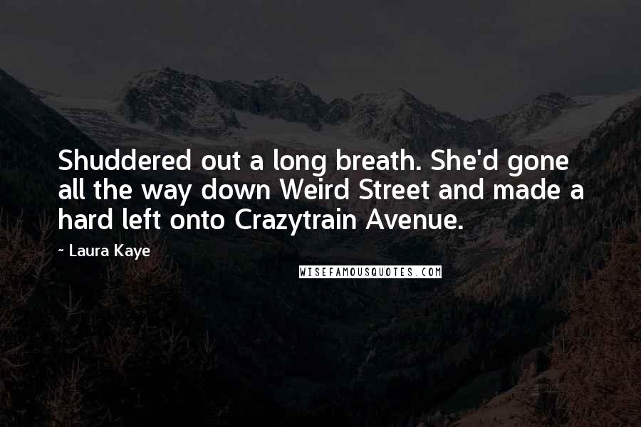 Laura Kaye Quotes: Shuddered out a long breath. She'd gone all the way down Weird Street and made a hard left onto Crazytrain Avenue.