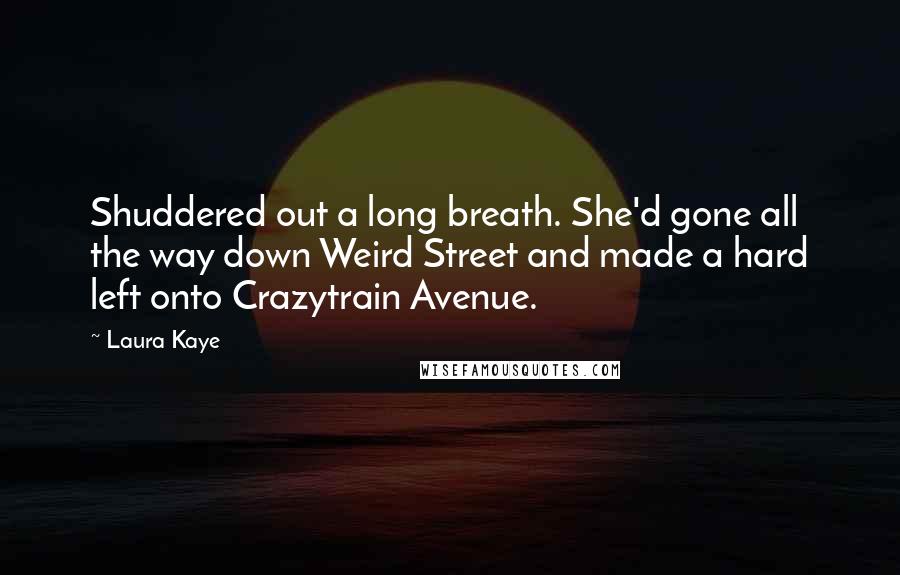 Laura Kaye Quotes: Shuddered out a long breath. She'd gone all the way down Weird Street and made a hard left onto Crazytrain Avenue.