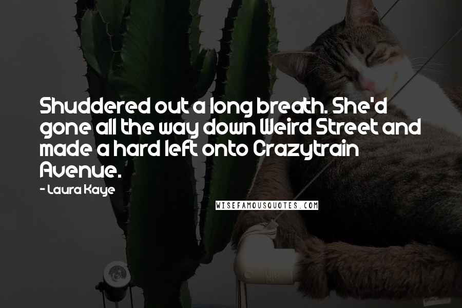 Laura Kaye Quotes: Shuddered out a long breath. She'd gone all the way down Weird Street and made a hard left onto Crazytrain Avenue.