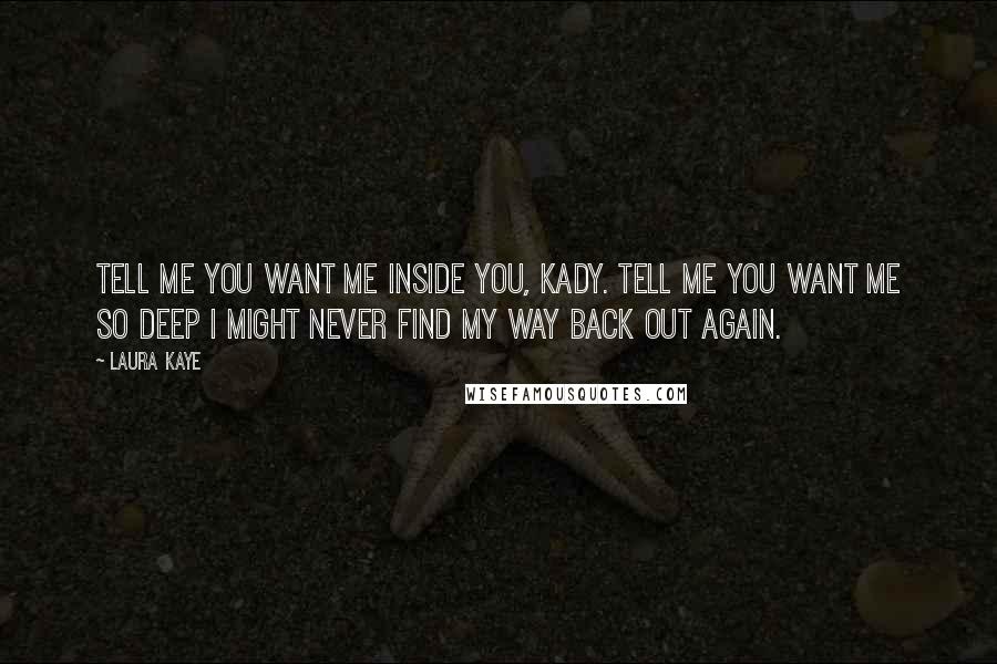 Laura Kaye Quotes: Tell me you want me inside you, Kady. Tell me you want me so deep I might never find my way back out again.