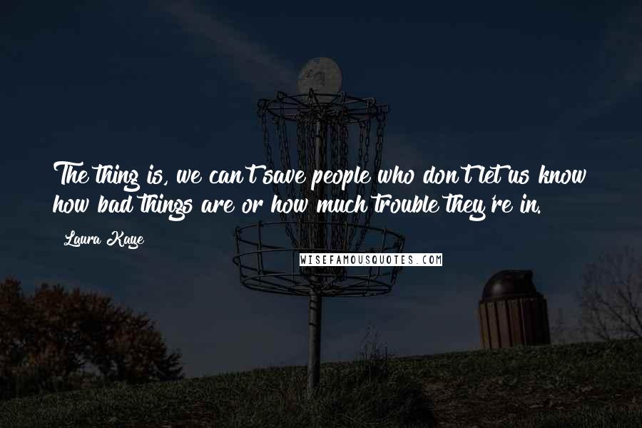 Laura Kaye Quotes: The thing is, we can't save people who don't let us know how bad things are or how much trouble they're in.