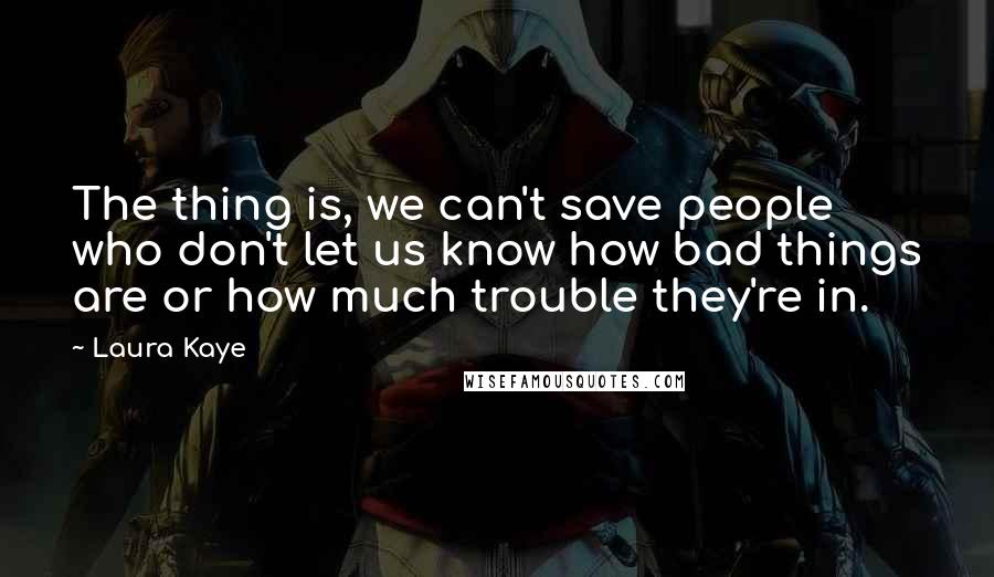 Laura Kaye Quotes: The thing is, we can't save people who don't let us know how bad things are or how much trouble they're in.