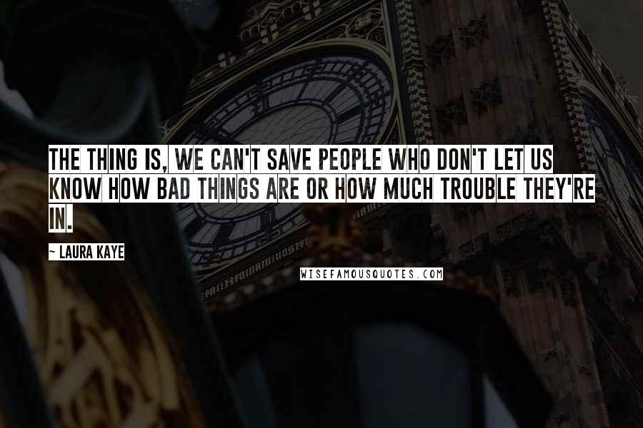 Laura Kaye Quotes: The thing is, we can't save people who don't let us know how bad things are or how much trouble they're in.