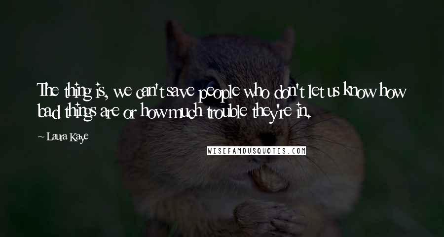 Laura Kaye Quotes: The thing is, we can't save people who don't let us know how bad things are or how much trouble they're in.
