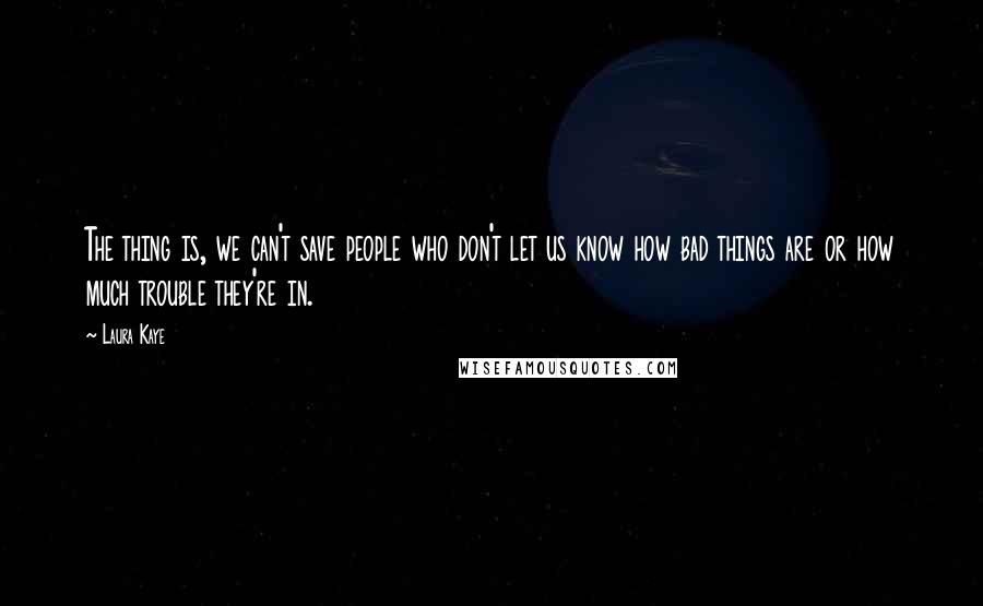 Laura Kaye Quotes: The thing is, we can't save people who don't let us know how bad things are or how much trouble they're in.