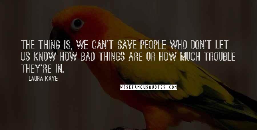 Laura Kaye Quotes: The thing is, we can't save people who don't let us know how bad things are or how much trouble they're in.